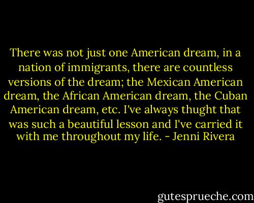 There was not just one American dream, in a nation of immigrants, there are countless versions of the dream; the Mexican American dream, the African American dream, the Cuban American dream, etc. I've always thught that was such a beautiful lesson and I've carried it with me throughout my life. - Jenni Rivera