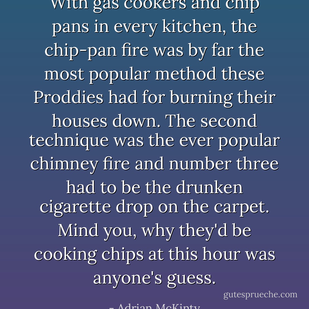 With gas cookers and chip pans in every kitchen, the chip-pan fire was by far the most popular method these Proddies had for burning their houses down. The second technique was the ever popular chimney fire and number three had to be the drunken cigarette drop on the carpet. Mind you, why they'd be cooking chips at this hour was anyone's guess. - Adrian McKinty