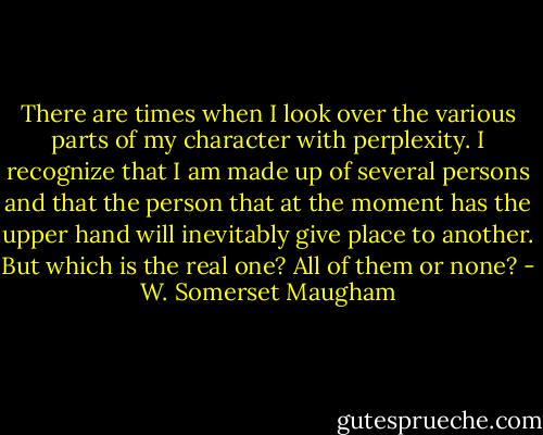 There are times when I look over the various parts of my character with perplexity. I recognize that I am made up of several persons and that the person that at the moment has the upper hand will inevitably give place to another. But which is the real one? All of them or none? - W. Somerset Maugham