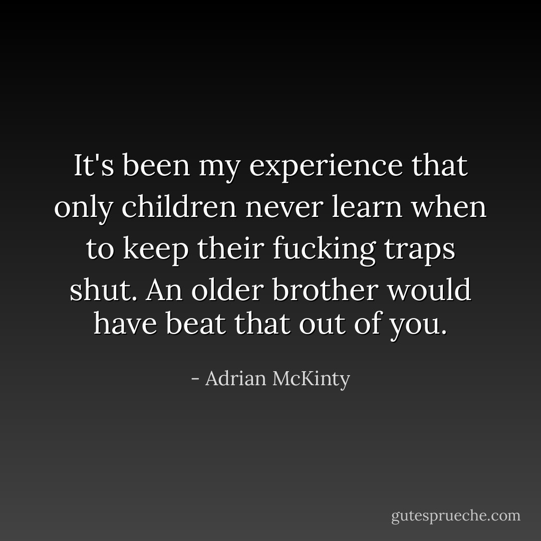 It's been my experience that only children never learn when to keep their fucking traps shut. An older brother would have beat that out of you. - Adrian McKinty