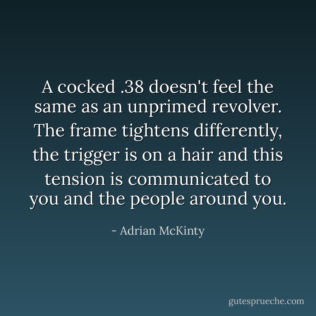 A cocked .38 doesn't feel the same as an unprimed revolver. The frame tightens differently, the trigger is on a hair and this tension is communicated to you and the people around you. - Adrian McKinty