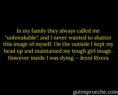 In my family they always called me "unbreakable", and I never wanted to shatter this image of myself. On the outside I kept my head up and maintained my tough girl image. However inside I was dying. - Jenni Rivera
