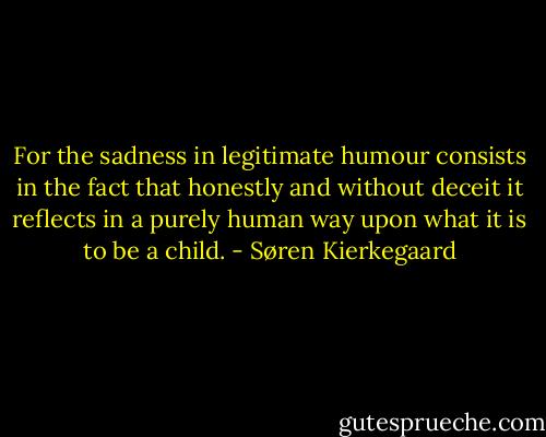For the sadness in legitimate humour consists in the fact that honestly and without deceit it reflects in a purely human way upon what it is to be a child. - Søren Kierkegaard
