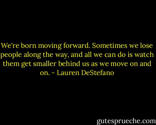 We're born moving forward. Sometimes we lose people along the way, and all we can do is watch them get smaller behind us as we move on and on. - Lauren DeStefano