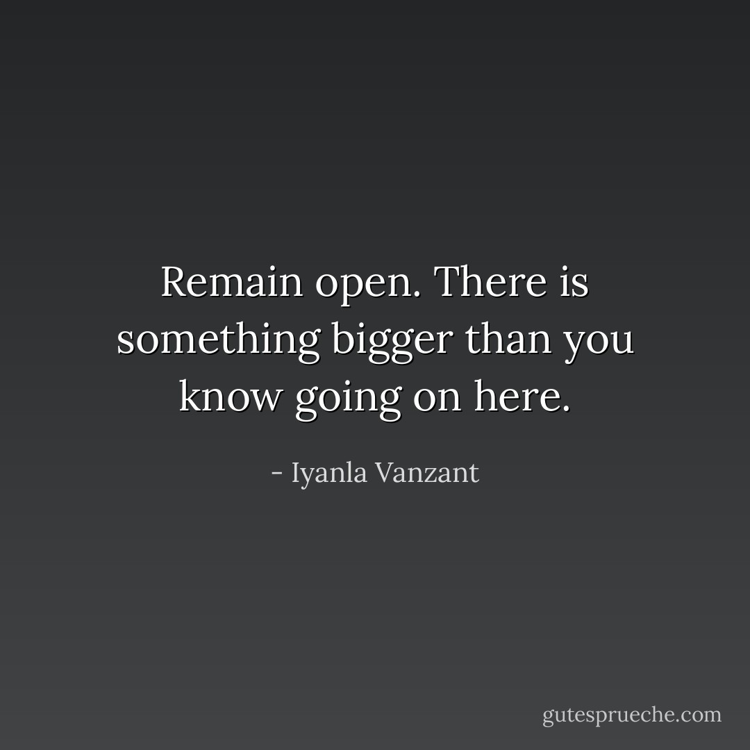 Remain open. There is something bigger than you know going on here. - Iyanla Vanzant