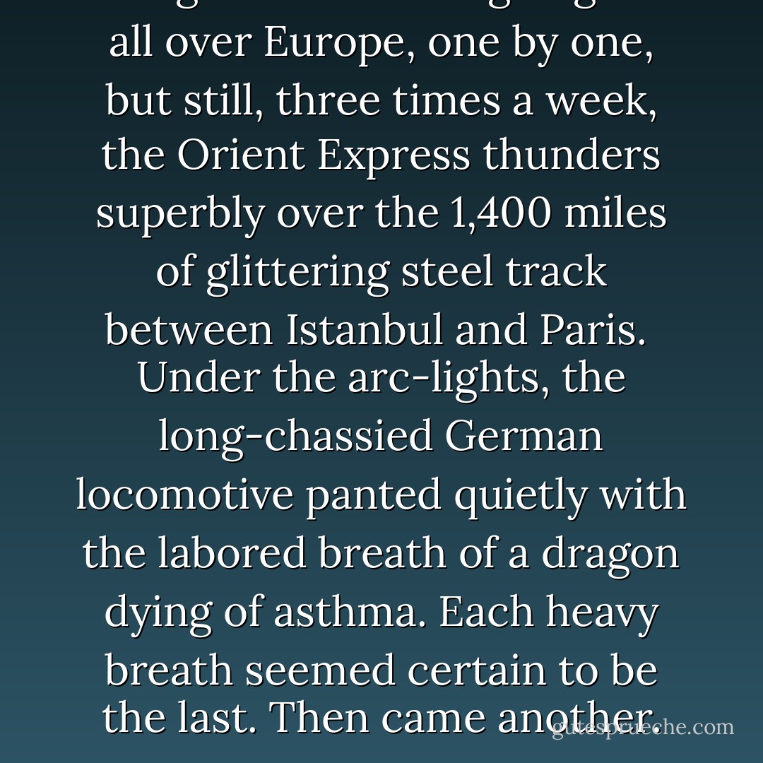 The great trains are going out all over Europe, one by one, but still, three times a week, the Orient Express thunders superbly over the 1,400 miles of glittering steel track between Istanbul and Paris.<br /><br />Under the arc-lights, the long-chassied German locomotive panted quietly with the labored breath of a dragon dying of asthma. Each heavy breath seemed certain to be the last. Then came another. - Ian Fleming