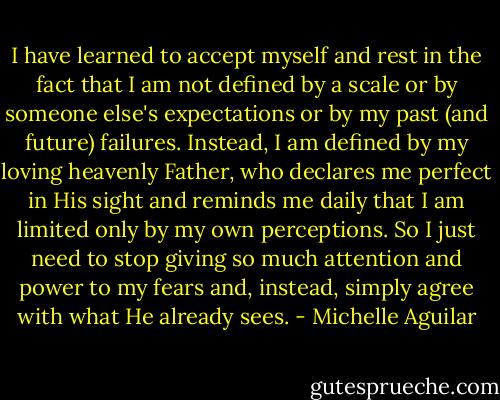 I have learned to accept myself and rest in the fact that I am not defined by a scale or by someone else's expectations or by my past (and future) failures. Instead, I am defined by my loving heavenly Father, who declares me perfect in His sight and reminds me daily that I am limited only by my own perceptions. So I just need to stop giving so much attention and power to my fears and, instead, simply agree with what He already sees. - Michelle Aguilar