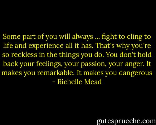 Some part of you will always ... fight to cling to life and experience all it has. That's why you're so reckless in the things you do. You don't hold back your feelings, your passion, your anger. It makes you remarkable. It makes you dangerous - Richelle Mead