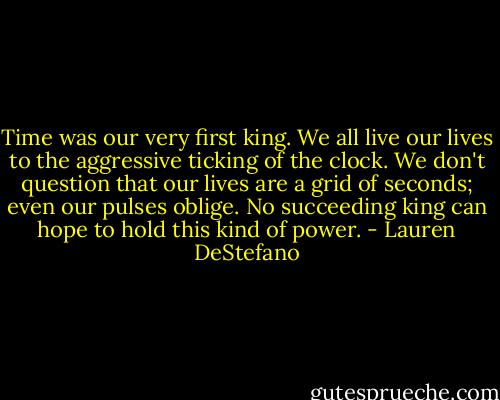 Time was our very first king. We all live our lives to the aggressive ticking of the clock. We don't question that our lives are a grid of seconds; even our pulses oblige. No succeeding king can hope to hold this kind of power. - Lauren DeStefano