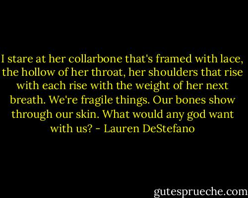 I stare at her collarbone that's framed with lace, the hollow of her throat, her shoulders that rise with each rise with the weight of her next breath. We're fragile things. Our bones show through our skin. What would any god want with us? - Lauren DeStefano