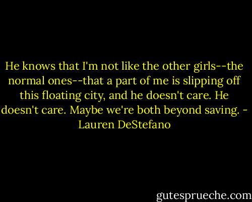He knows that I'm not like the other girls--the normal ones--that a part of me is slipping off this floating city, and he doesn't care. He doesn't care.<br />Maybe we're both beyond saving. - Lauren DeStefano