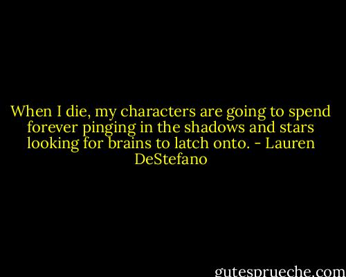 When I die, my characters are going to spend forever pinging in the shadows and stars looking for brains to latch onto. - Lauren DeStefano