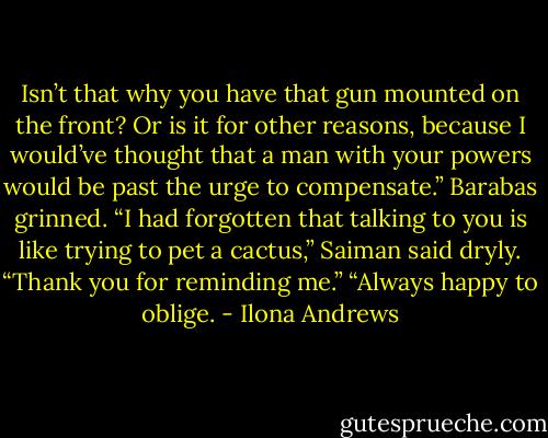 Isn’t that why you have that gun mounted on the front? Or is it for other reasons, because I would’ve thought that a man with your powers would be past the urge to compensate.”<br />Barabas grinned.<br />“I had forgotten that talking to you is like trying to pet a cactus,” Saiman said dryly. “Thank you for reminding me.”<br />“Always happy to oblige. - Ilona Andrews