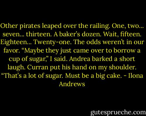 Other pirates leaped over the railing. One, two... seven... thirteen. A baker’s dozen. Wait, fifteen. Eighteen... Twenty-one. The odds weren’t in our favor.<br />“Maybe they just came over to borrow a cup of sugar,” I said.<br />Andrea barked a short laugh. Curran put his hand on my shoulder. “That’s a lot of sugar. Must be a big cake. - Ilona Andrews