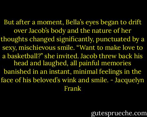 But after a moment, Bella’s eyes began to drift over Jacob’s body and the nature of her thoughts changed significantly, punctuated by a sexy, mischievous smile.<br />“Want to make love to a basketball?” she invited.<br />Jacob threw back his head and laughed, all painful memories banished in an instant, minimal feelings in the face of his beloved’s wink and smile. - Jacquelyn Frank