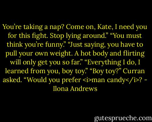 You’re taking a nap? Come on, Kate, I need you for this fight. Stop lying around.”<br />“You must think you’re funny.”<br />“Just saying, you have to pull your own weight. A hot body and flirting will only get you so far.”<br />“Everything I do, I learned from you, boy toy.”<br />“Boy toy?” Curran asked.<br />“Would you prefer <i>man candy</i>? - Ilona Andrews