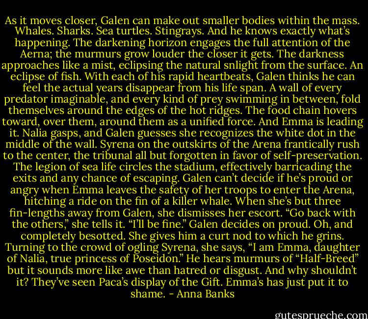 As it moves closer, Galen can make out smaller bodies within the mass. Whales. Sharks. Sea turtles. Stingrays. And he knows exactly what’s happening.<br />The darkening horizon engages the full attention of the Aerna; the murmurs grow louder the closer it gets. The darkness approaches like a mist, eclipsing the natural snlight from the surface.<br />An eclipse of fish.<br />With each of his rapid heartbeats, Galen thinks he can feel the actual years disappear from his life span. A wall of every predator imaginable, and every kind of prey swimming in between, fold themselves around the edges of the hot ridges. The food chain hovers toward, over them, around them as a unified force.<br />And Emma is leading it.<br />Nalia gasps, and Galen guesses she recognizes the white dot in the middle of the wall. Syrena on the outskirts of the Arena frantically rush to the center, the tribunal all but forgotten in favor of self-preservation. The legion of sea life circles the stadium, effectively barricading the exits and any chance of escaping.<br />Galen can’t decide if he’s proud or angry when Emma leaves the safety of her troops to enter the Arena, hitching a ride on the fin of a killer whale. When she’s but three fin-lengths away from Galen, she dismisses her escort. “Go back with the others,” she tells it. “I’ll be fine.”<br />Galen decides on proud. Oh, and completely besotted. She gives him a curt nod to which he grins. Turning to the crowd of ogling Syrena, she says, “I am Emma, daughter of Nalia, true princess of Poseidon.”<br />He hears murmurs of “Half-Breed” but it sounds more like awe than hatred or disgust. And why shouldn’t it? They’ve seen Paca’s display of the Gift. Emma’s has just put it to shame. - Anna Banks