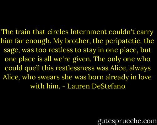 The train that circles Internment couldn't carry him far enough. My brother, the peripatetic, the sage, was too restless to stay in one place, but one place is all we're given. The only one who could quell this restlessness was Alice, always Alice, who swears she was born already in love with him. - Lauren DeStefano