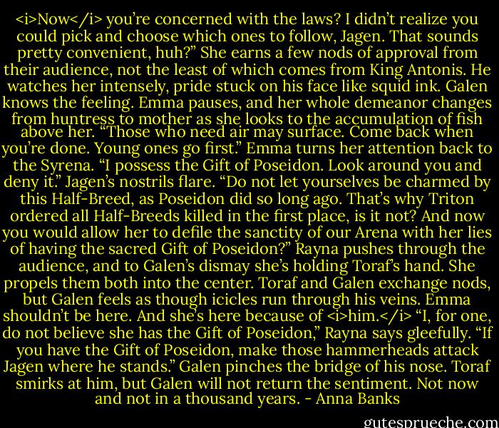 <i>Now</i> you’re concerned with the laws? I didn’t realize you could pick and choose which ones to follow, Jagen. That sounds pretty convenient, huh?” She earns a few nods of approval from their audience, not the least of which comes from King Antonis. He watches her intensely, pride stuck on his face like squid ink. Galen knows the feeling.<br />Emma pauses, and her whole demeanor changes from huntress to mother as she looks to the accumulation of fish above her. “Those who need air may surface. Come back when you’re done. Young ones go first.”<br />Emma turns her attention back to the Syrena. “I possess the Gift of Poseidon. Look around you and deny it.”<br />Jagen’s nostrils flare. “Do not let yourselves be charmed by this Half-Breed, as Poseidon did so long ago. That’s why Triton ordered all Half-Breeds killed in the first place, is it not? And now you would allow her to defile the sanctity of our Arena with her lies of having the sacred Gift of Poseidon?”<br />Rayna pushes through the audience, and to Galen’s dismay she’s holding Toraf’s hand. She propels them both into the center. Toraf and Galen exchange nods, but Galen feels as though icicles run through his veins. Emma shouldn’t be here. And she’s here because of <i>him.</i><br />“I, for one, do not believe she has the Gift of Poseidon,” Rayna says gleefully. “If you have the Gift of Poseidon, make those hammerheads attack Jagen where he stands.”<br />Galen pinches the bridge of his nose. Toraf smirks at him, but Galen will not return the sentiment. Not now and not in a thousand years. - Anna Banks