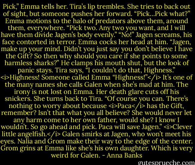 Pick,” Emma tells her.<br />Tira’s lip trembles. She tries to back out of sight, but someone pushes her forward. “Pick…Pick what?”<br />Emma motions to the halo of predators above them, around them, everywhere. “Pick two. Any two you want, and I will have them divide Jagen’s body evenly.”<br />“No!” Jagen screams, his face contorted in terror.<br />Emma cocks her head at him. “Jagen, make up your mind. Didn’t you just say you don’t believe I have the Gift? So then why should you care if she points to some harmless sharks?”<br />He clamps his mouth shut, but the look of panic stays.<br />Tira says, “I couldn’t do that, Highness.”<br /><i>Highness! Someone called Emma “Highness!”</i> It’s one of the many names she calls Galen when she’s mad at him. The irony is not lost on Emma. Her death glare cuts off his snickers.<br />She turns back to Tira. “Of course you can. There’s nothing to worry about because <i>Paca</i> has the Gift, remember? Isn’t that what you all believe? She would never let any harm come to her own father, would she? I know I wouldn’t. So go ahead and pick. Paca will save Jagen.”<br /><i>Clever little angelfish.</i> Galen smirks at Jagen, who won’t meet his eyes. Nalia and Grom make their way to the edge of the center. Grom grins at Emma like she’s his own daughter. Which is very weird for Galen. - Anna Banks