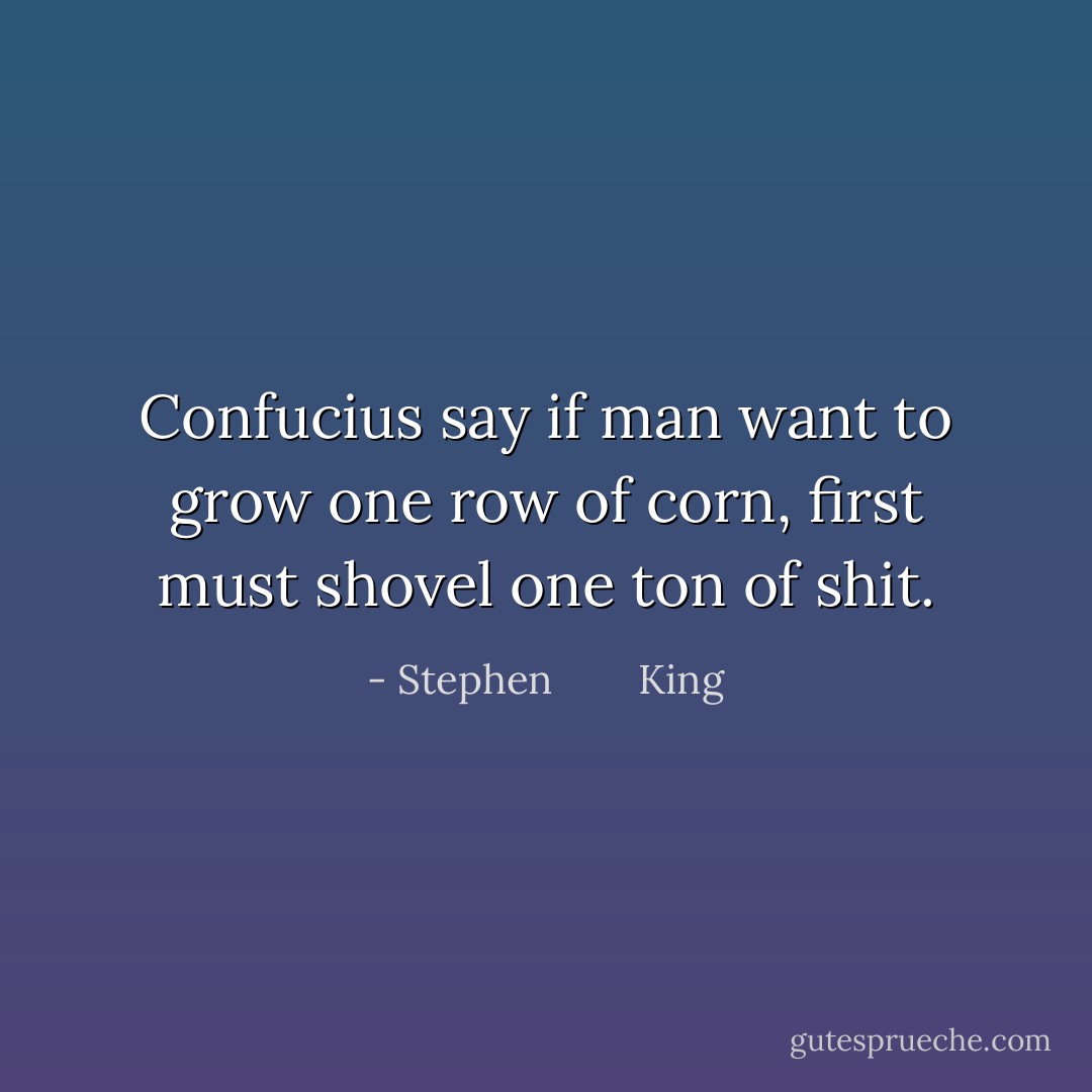 Confucius say if man want to grow one row of corn, first must shovel one ton of shit. - Stephen        King
