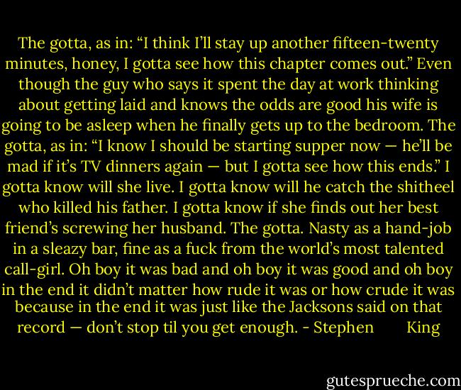The gotta, as in: “I think I’ll stay up another fifteen-twenty minutes, honey, I gotta see how this chapter comes out.” Even though the guy who says it spent the day at work thinking about getting laid and knows the odds are good his wife is going to be asleep when he finally gets up to the bedroom. The gotta, as in: “I know I should be starting supper now — he’ll be mad if it’s TV dinners again — but I gotta see how this ends.” I gotta know will she live. I gotta know will he catch the shitheel who killed his father. I gotta know if she finds out her best friend’s screwing her husband. The gotta. Nasty as a hand-job in a sleazy bar, fine as a fuck from the world’s most talented call-girl. Oh boy it was bad and oh boy it was good and oh boy in the end it didn’t matter how rude it was or how crude it was because in the end it was just like the Jacksons said on that record — don’t stop til you get enough. - Stephen        King