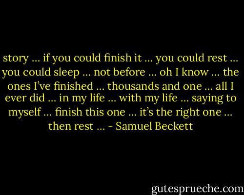 story … if you could finish it … you could rest … you could sleep … not before … oh I know … the ones I’ve finished … thousands and one … all I ever did … in my life … with my life … saying to myself … finish this one … it’s the right one … then rest … - Samuel Beckett