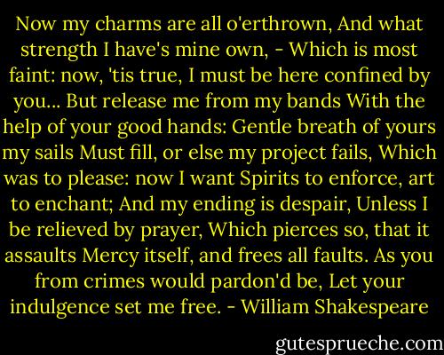 Now my charms are all o'erthrown,<br />And what strength I have's mine own, -<br />Which is most faint: now, 'tis true,<br />I must be here confined by you...<br />But release me from my bands<br />With the help of your good hands:<br />Gentle breath of yours my sails<br />Must fill, or else my project fails,<br />Which was to please: now I want<br />Spirits to enforce, art to enchant;<br />And my ending is despair,<br />Unless I be relieved by prayer,<br />Which pierces so, that it assaults<br />Mercy itself, and frees all faults.<br />As you from crimes would pardon'd be,<br />Let your indulgence set me free. - William Shakespeare