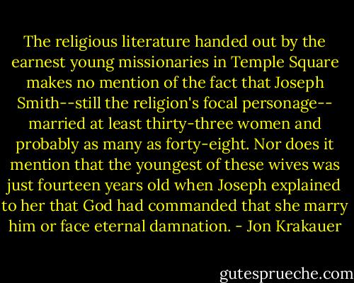 The religious literature handed out by the earnest young missionaries in Temple Square makes no mention of the fact that Joseph Smith--still the religion's focal personage-- married at least thirty-three women and probably as many as forty-eight. Nor does it mention that the youngest of these wives was just fourteen years old when Joseph explained to her that God had commanded that she marry him or face eternal damnation. - Jon Krakauer