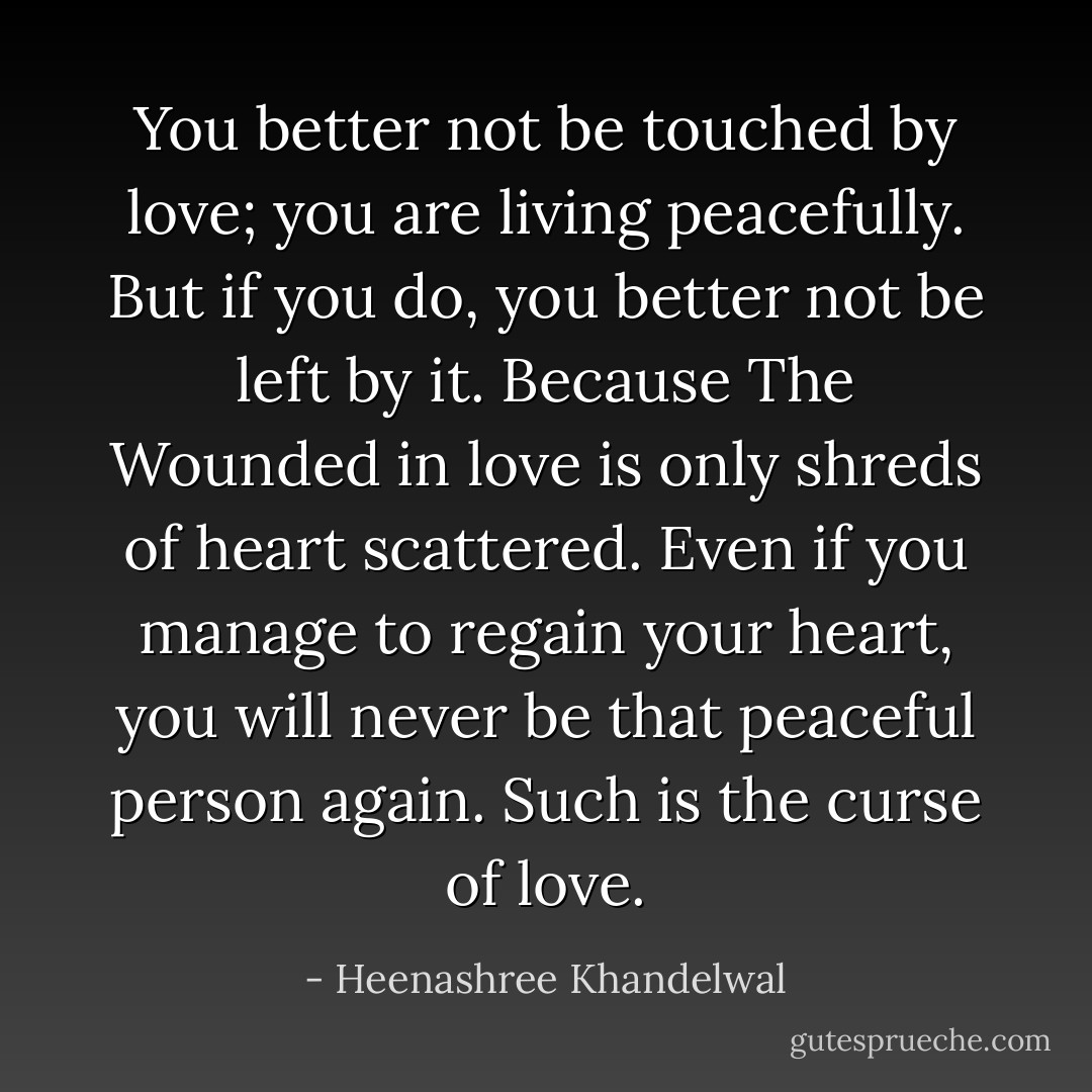You better not be touched by love; you are living peacefully. But if you do, you better not be left by it. Because The Wounded in love is only shreds of heart scattered. Even if you manage to regain your heart, you will never be that peaceful person again. Such is the curse of love. - Heenashree Khandelwal