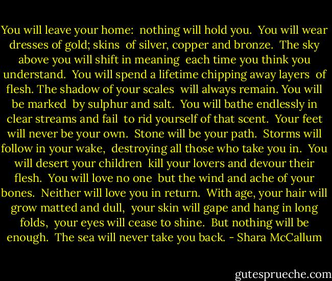 You will leave your home:<br /> nothing will hold you.<br /> You will wear dresses of gold; skins<br /> of silver, copper and bronze.<br /> The sky above you will shift in meaning<br /> each time you think you understand.<br /> You will spend a lifetime chipping away layers<br /> of flesh. The shadow of your scales<br /> will always remain. You will be marked<br /> by sulphur and salt.<br /> You will bathe endlessly in clear streams and fail<br /> to rid yourself of that scent.<br /> Your feet will never be your own.<br /> Stone will be your path.<br /> Storms will follow in your wake,<br /> destroying all those who take you in.<br /> You will desert your children<br /> kill your lovers and devour their flesh.<br /> You will love no one<br /> but the wind and ache of your bones.<br /> Neither will love you in return.<br /> With age, your hair will grow matted and dull,<br /> your skin will gape and hang in long folds,<br /> your eyes will cease to shine.<br /> But nothing will be enough.<br /> The sea will never take you back. - Shara McCallum