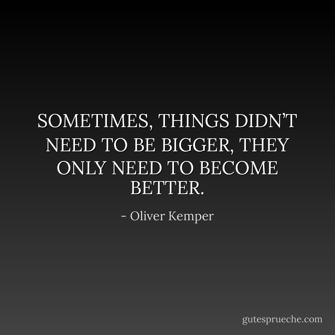 SOMETIMES, THINGS DIDN’T NEED TO BE BIGGER, THEY ONLY NEED TO BECOME BETTER. - Oliver Kemper