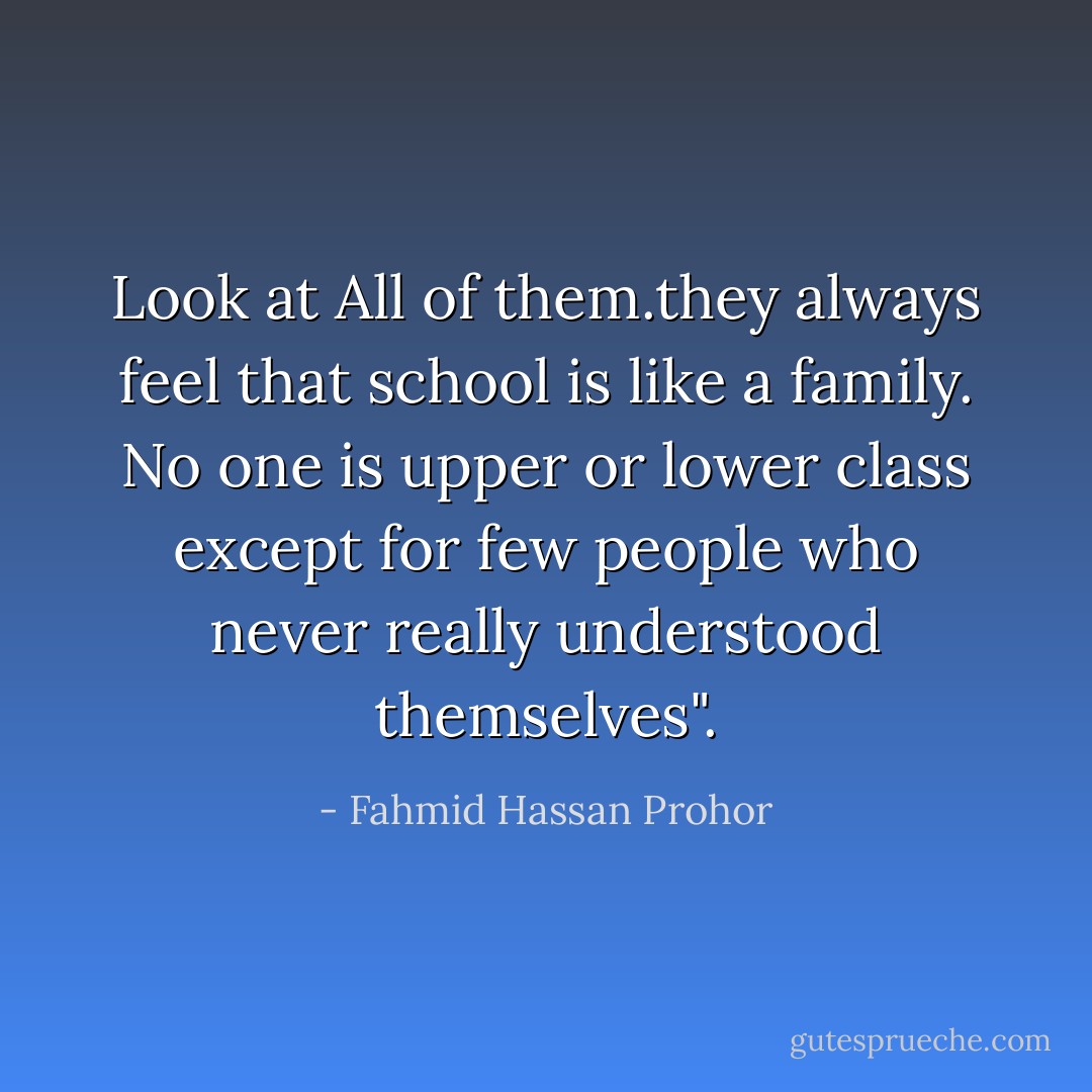 Look at All of them.they always feel that school is like a family. No one is upper or lower class except for few people who never really understood themselves". - Fahmid Hassan Prohor