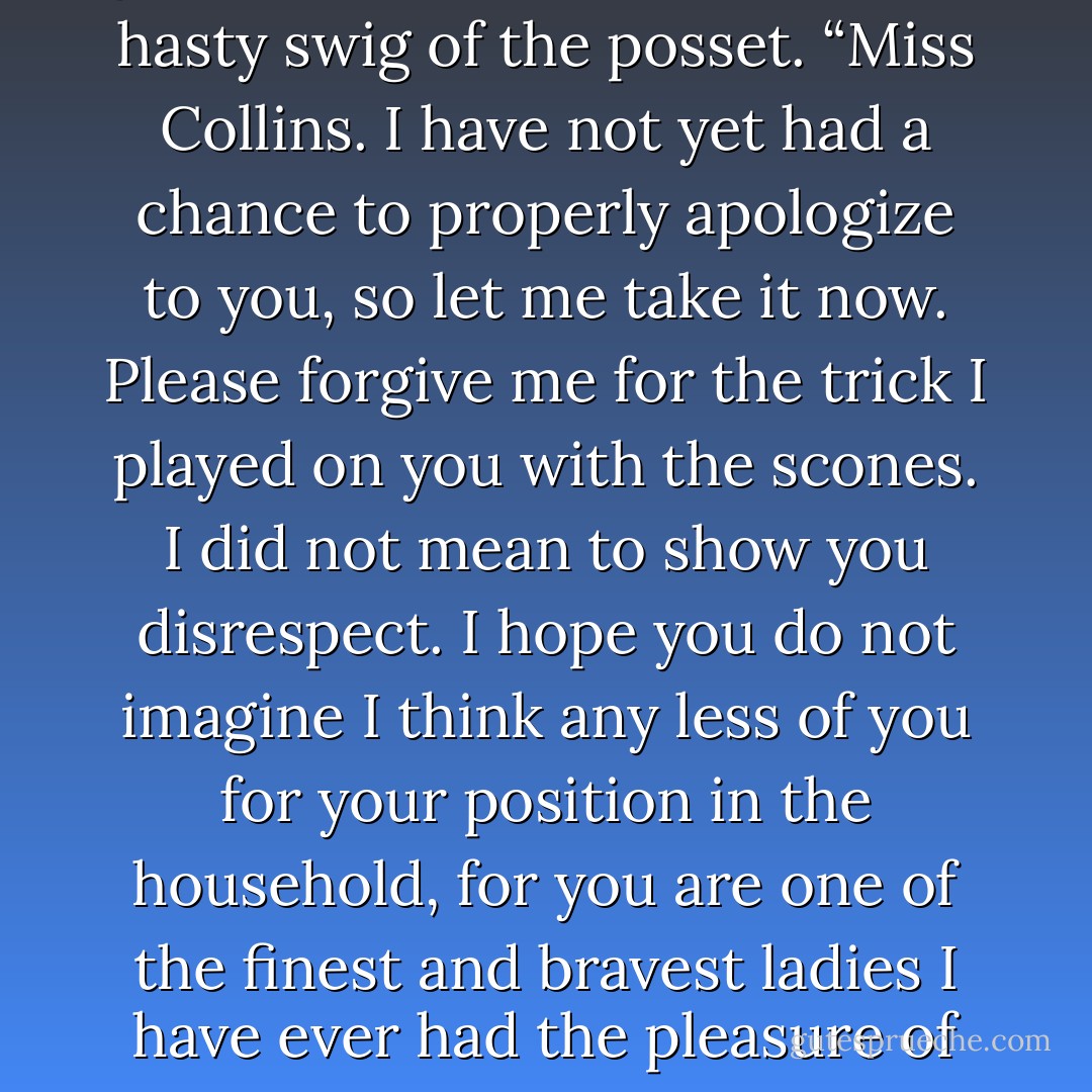 Sophie," he said, and when she gave him a stern look, he took a hasty swig of the posset. “Miss Collins. I have not yet had a chance to properly apologize to you, so let me take it now. Please forgive me for the trick I played on you with the scones. I did not mean to show you disrespect. I hope you do not imagine I think any less of you for your position in the household, for you are one of the finest and bravest ladies I have ever had the pleasure of knowing. - Cassandra Clare