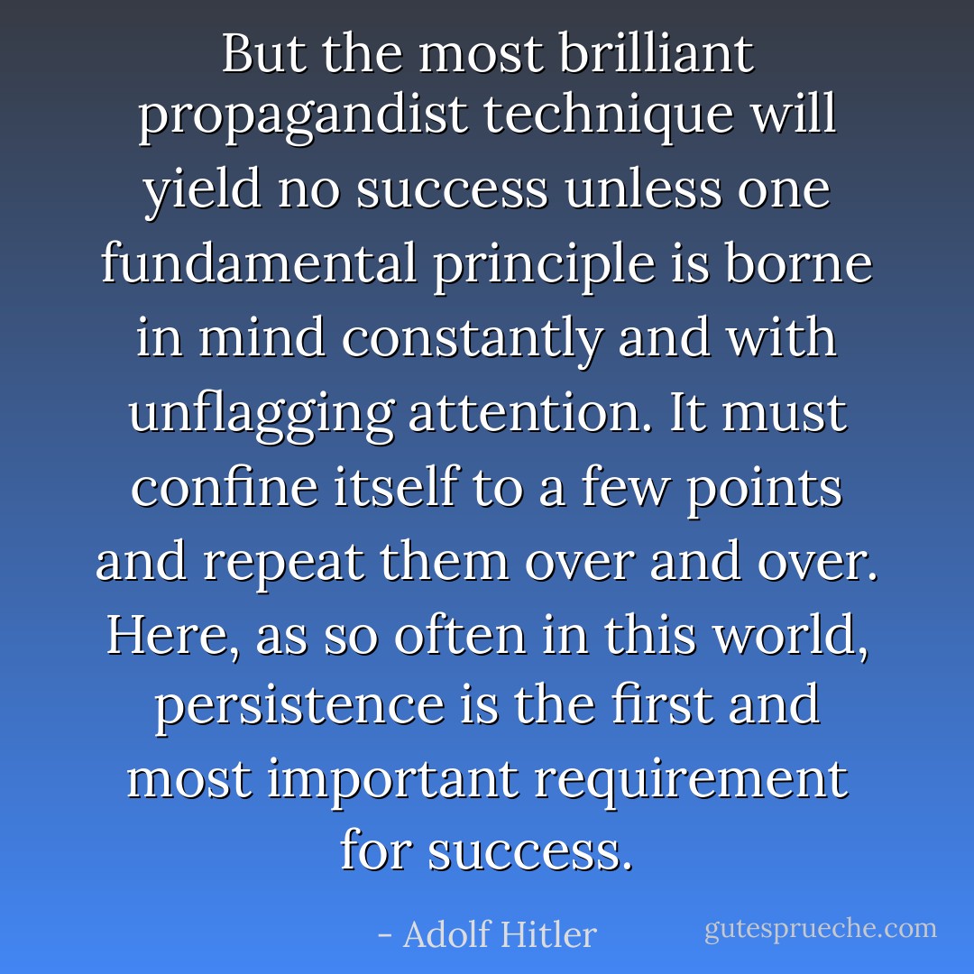 But the most brilliant propagandist technique will yield no success unless one fundamental principle is borne in mind constantly and with unflagging attention. It must confine itself to a few points and repeat them over and over. Here, as so often in this world, persistence is the first and most important requirement for success. - Adolf Hitler