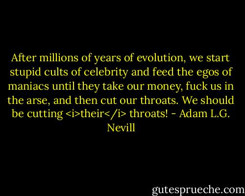 After millions of years of evolution, we start stupid cults of celebrity and feed the egos of maniacs until they take our money, fuck us in the arse, and then cut our throats. We should be cutting <i>their</i> throats! - Adam L.G. Nevill