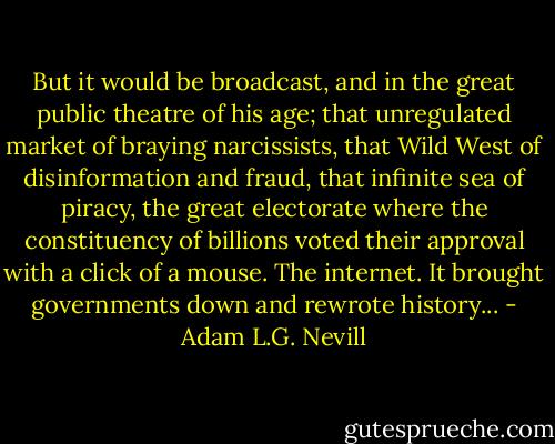 But it would be broadcast, and in the great public theatre of his age; that unregulated market of braying narcissists, that Wild West of disinformation and fraud, that infinite sea of piracy, the great electorate where the constituency of billions voted their approval with a click of a mouse. The internet. It brought governments down and rewrote history... - Adam L.G. Nevill