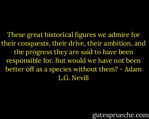 These great historical figures we admire for their conquests, their drive, their ambition, and the progress they are said to have been responsible for. But would we have not been better off as a species without them? - Adam L.G. Nevill