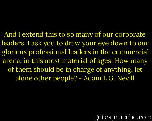 And I extend this to so many of our corporate leaders. I ask you to draw your eye down to our glorious professional leaders in the commercial arena, in this most material of ages. How many of them should be in charge of anything, let alone other people? - Adam L.G. Nevill