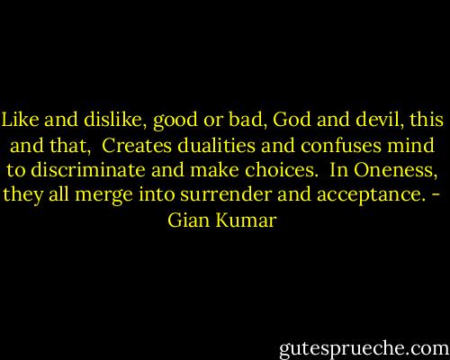 Like and dislike, good or bad, God and devil, this and that, <br />Creates dualities and confuses mind to discriminate and make choices. <br />In Oneness, they all merge into surrender and acceptance. - Gian Kumar