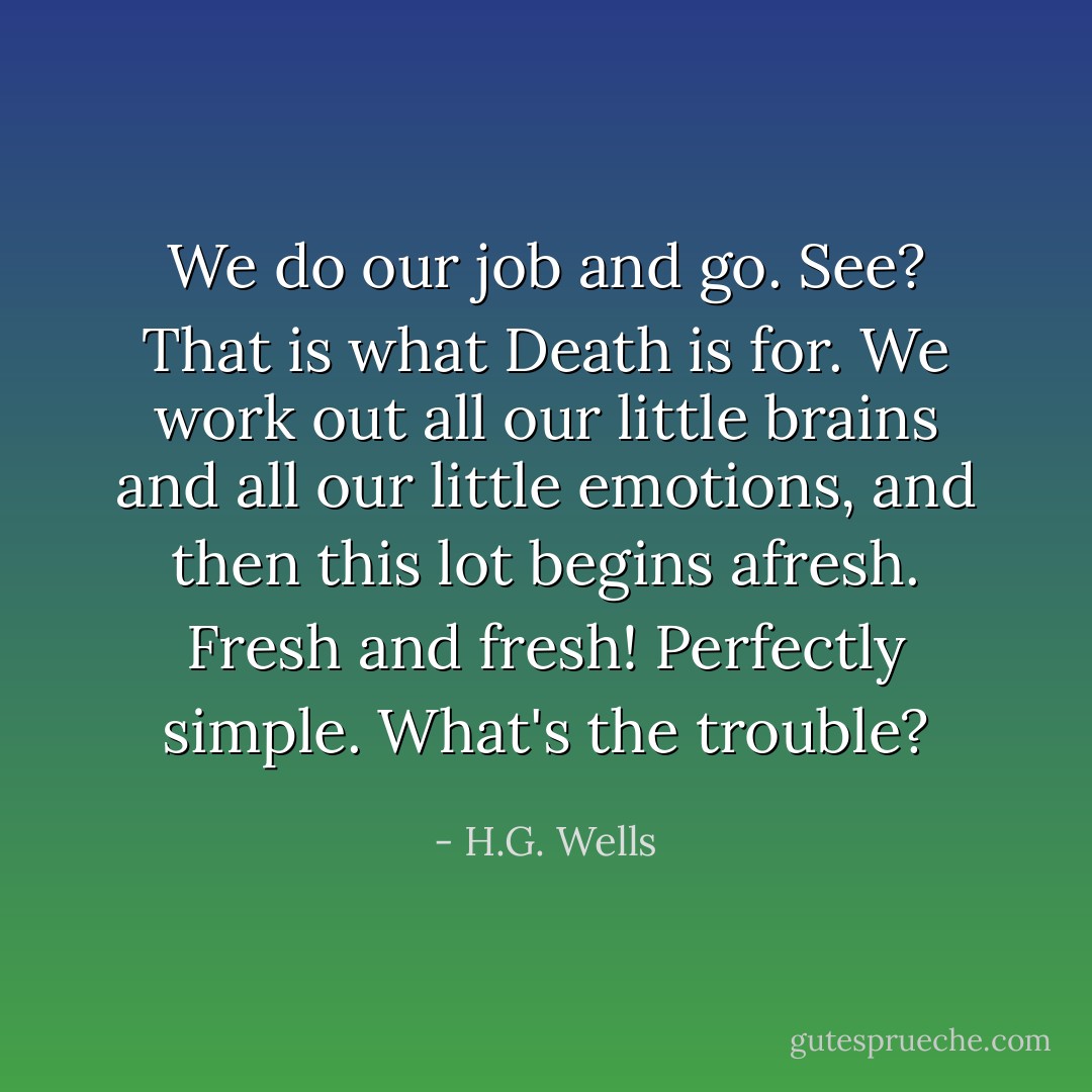 We do our job and go. See? That is what Death is for. We work out all our little brains and all our little emotions, and then this lot begins afresh. Fresh and fresh! Perfectly simple. What's the trouble? - H.G. Wells