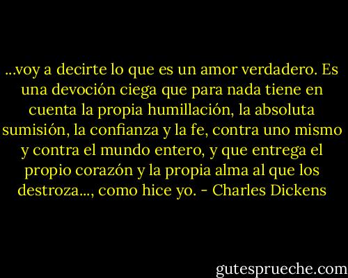 ...voy a decirte lo que es un amor verdadero. Es una devoción ciega que para nada tiene en cuenta la propia humillación, la absoluta sumisión, la confianza y la fe, contra uno mismo y contra el mundo entero, y que entrega el propio corazón y la propia alma al que los destroza..., como hice yo. - Charles Dickens