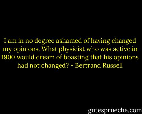 I am in no degree ashamed of having changed my opinions. What physicist who was active in 1900 would dream of boasting that his opinions had not changed? - Bertrand Russell