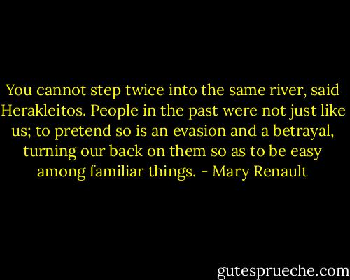 You cannot step twice into the same river, said Herakleitos. People in the past were not just like us; to pretend so is an evasion and a betrayal, turning our back on them so as to be easy among familiar things. - Mary Renault