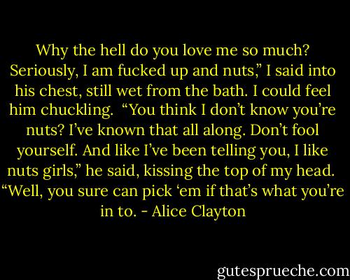 Why the hell do you love me so much? Seriously, I am fucked up and nuts,” I said into his chest, still wet from the bath. I could feel him chuckling. <br />“You think I don’t know you’re nuts? I’ve known that all along. Don’t fool yourself. And like I’ve been telling you, I like nuts girls,” he said, kissing the top of my head. <br />“Well, you sure can pick ‘em if that’s what you’re in to. - Alice Clayton
