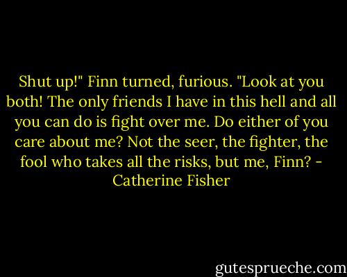 Shut up!" Finn turned, furious. "Look at you both! The only friends I have in this hell and all you can do is fight over me. Do either of you care about me? Not the seer, the fighter, the fool who takes all the risks, but me, Finn? - Catherine Fisher