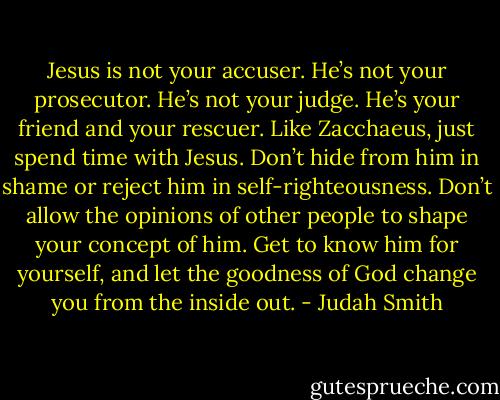 Jesus is not your accuser. He’s not your prosecutor. He’s not your judge. He’s your friend and your rescuer. Like Zacchaeus, just spend time with Jesus. Don’t hide from him in shame or reject him in self-righteousness. Don’t allow the opinions of other people to shape your concept of him. Get to know him for yourself, and let the goodness of God change you from the inside out. - Judah Smith