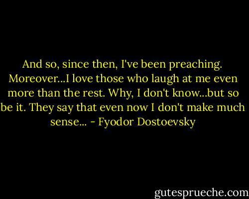 And so, since then, I've been preaching. Moreover...I love those who laugh at me even more than the rest. Why, I don't know...but so be it. They say that even now I don't make much sense... - Fyodor Dostoevsky
