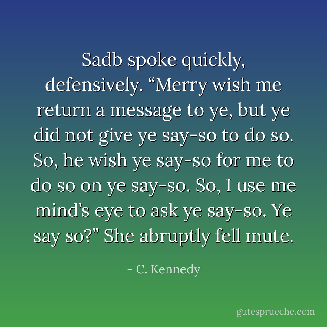 Sadb spoke quickly, defensively. “Merry wish me return a message to ye, but ye did not give ye<br />say-so to do so. So, he wish ye say-so for me to do so on ye say-so. So, I use me mind’s eye to ask<br />ye say-so. Ye say so?” She abruptly fell mute. - C. Kennedy