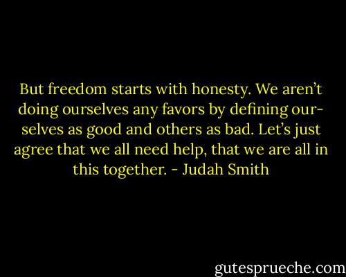 But freedom starts with honesty. We aren’t doing ourselves any favors by defining our- selves as good and others as bad. Let’s just agree that we all need help, that we are all in this together. - Judah Smith